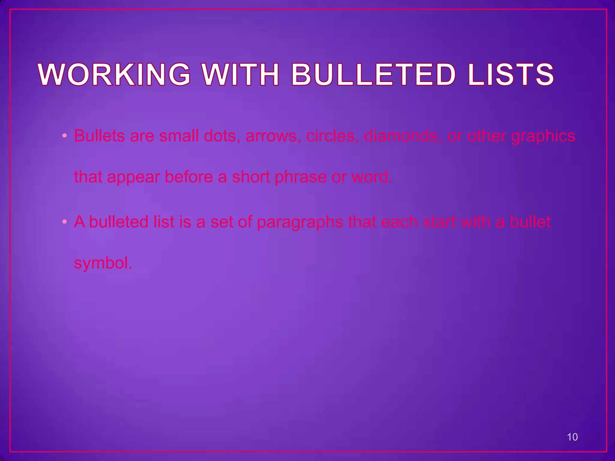 • Bullets are small dots, arrows, circles, diamonds, or other graphics

 that appear before a short phrase or word.

• A bulleted list is a set of paragraphs that each start with a bullet

 symbol.




                                                                         10
 