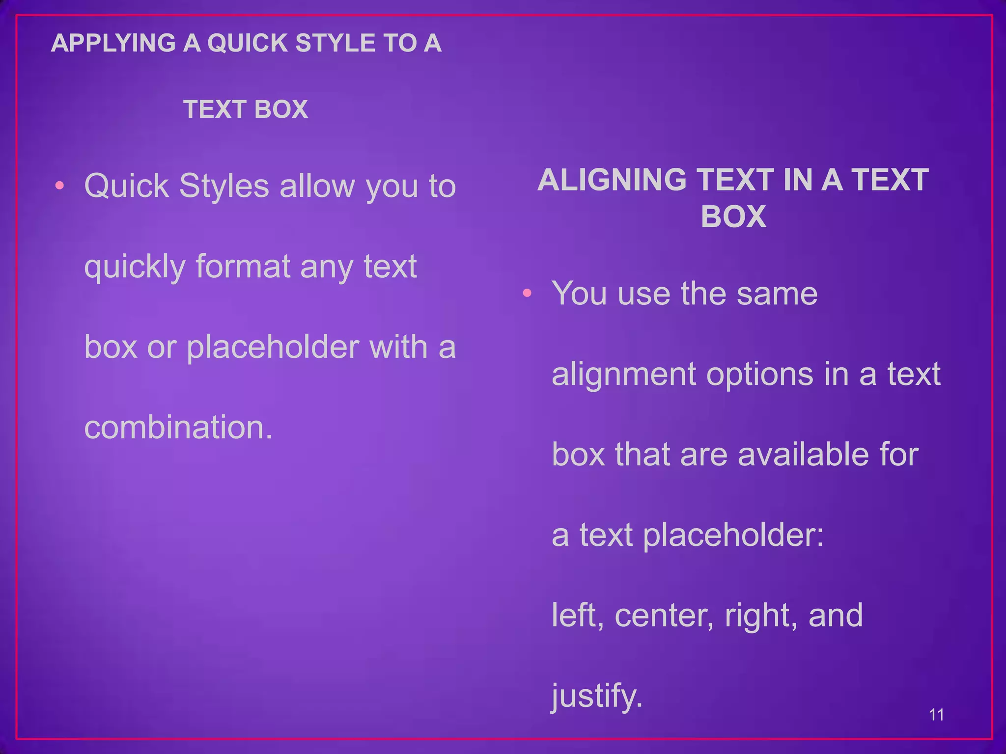 APPLYING A QUICK STYLE TO A

         TEXT BOX


• Quick Styles allow you to   ALIGNING TEXT IN A TEXT
                                       BOX
  quickly format any text
                              • You use the same
  box or placeholder with a
                               alignment options in a text
  combination.
                               box that are available for

                               a text placeholder:

                               left, center, right, and

                               justify.                     11
 