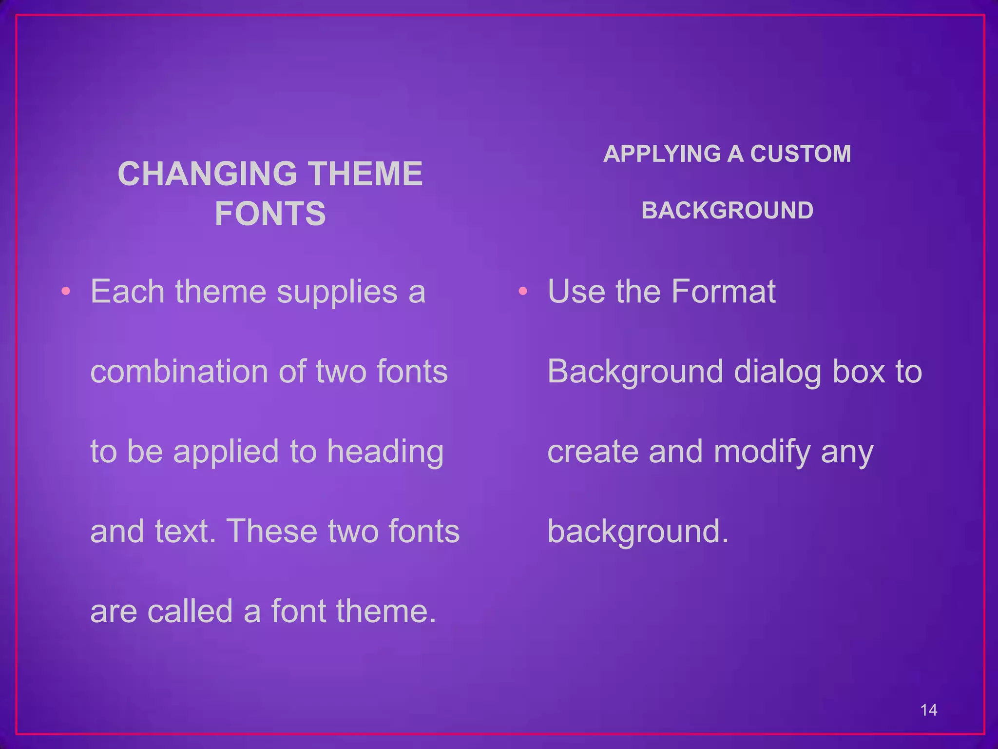 APPLYING A CUSTOM
   CHANGING THEME
       FONTS                        BACKGROUND


• Each theme supplies a      • Use the Format

 combination of two fonts     Background dialog box to

 to be applied to heading     create and modify any

 and text. These two fonts    background.

 are called a font theme.

                                                      14
 