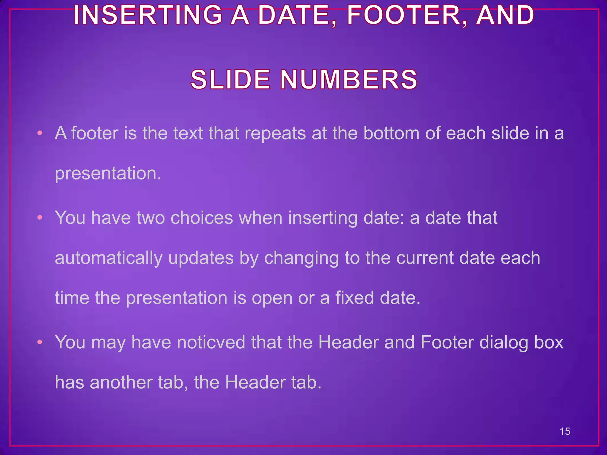 • A footer is the text that repeats at the bottom of each slide in a

  presentation.

• You have two choices when inserting date: a date that

  automatically updates by changing to the current date each

  time the presentation is open or a fixed date.

• You may have noticved that the Header and Footer dialog box

  has another tab, the Header tab.

                                                                   15
 