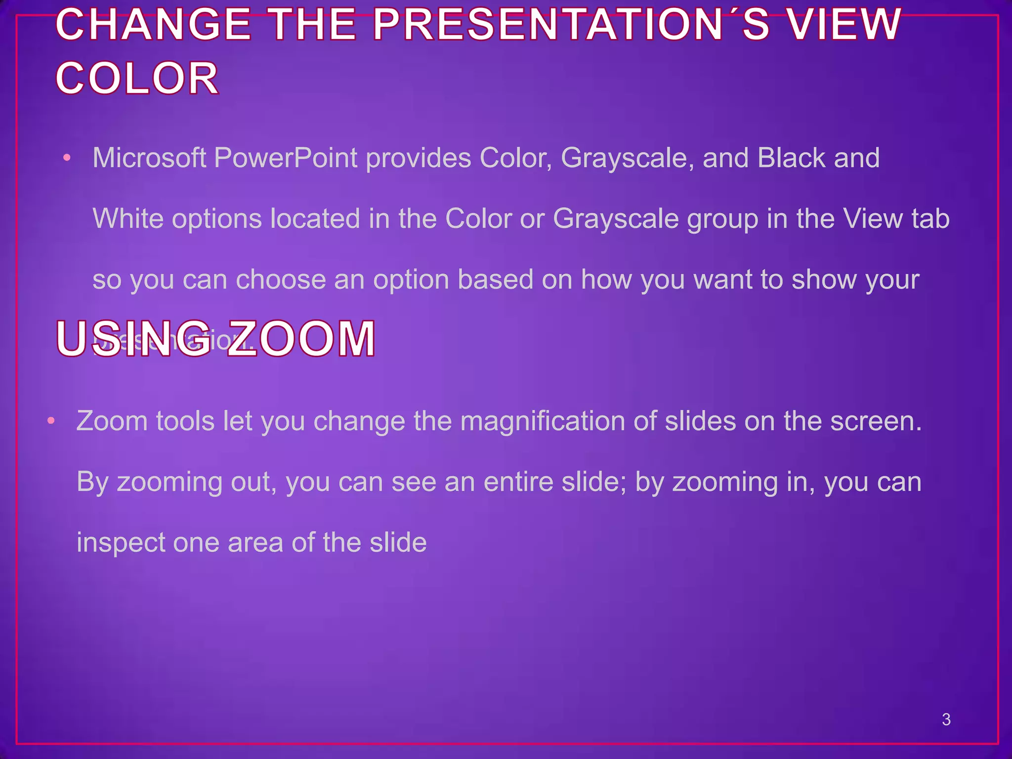 • Microsoft PowerPoint provides Color, Grayscale, and Black and

   White options located in the Color or Grayscale group in the View tab

   so you can choose an option based on how you want to show your

   presentation.

• Zoom tools let you change the magnification of slides on the screen.

  By zooming out, you can see an entire slide; by zooming in, you can

  inspect one area of the slide




                                                                         3
 