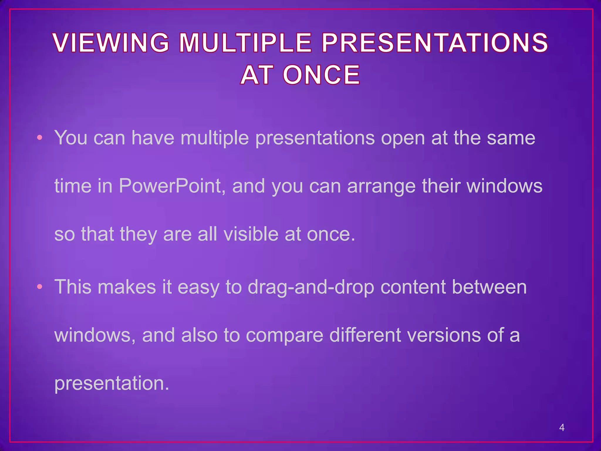 • You can have multiple presentations open at the same

 time in PowerPoint, and you can arrange their windows

 so that they are all visible at once.

• This makes it easy to drag-and-drop content between

 windows, and also to compare different versions of a

 presentation.

                                                         4
 