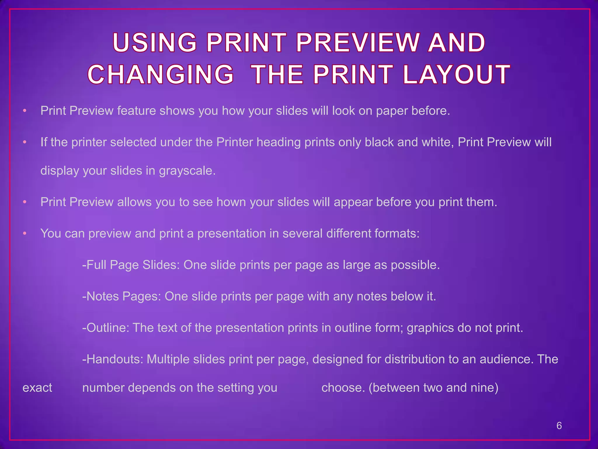 •   Print Preview feature shows you how your slides will look on paper before.

•   If the printer selected under the Printer heading prints only black and white, Print Preview will

    display your slides in grayscale.

•   Print Preview allows you to see hown your slides will appear before you print them.

•   You can preview and print a presentation in several different formats:

           -Full Page Slides: One slide prints per page as large as possible.

           -Notes Pages: One slide prints per page with any notes below it.

           -Outline: The text of the presentation prints in outline form; graphics do not print.

           -Handouts: Multiple slides print per page, designed for distribution to an audience. The

exact      number depends on the setting you             choose. (between two and nine)

                                                                                                        6
 