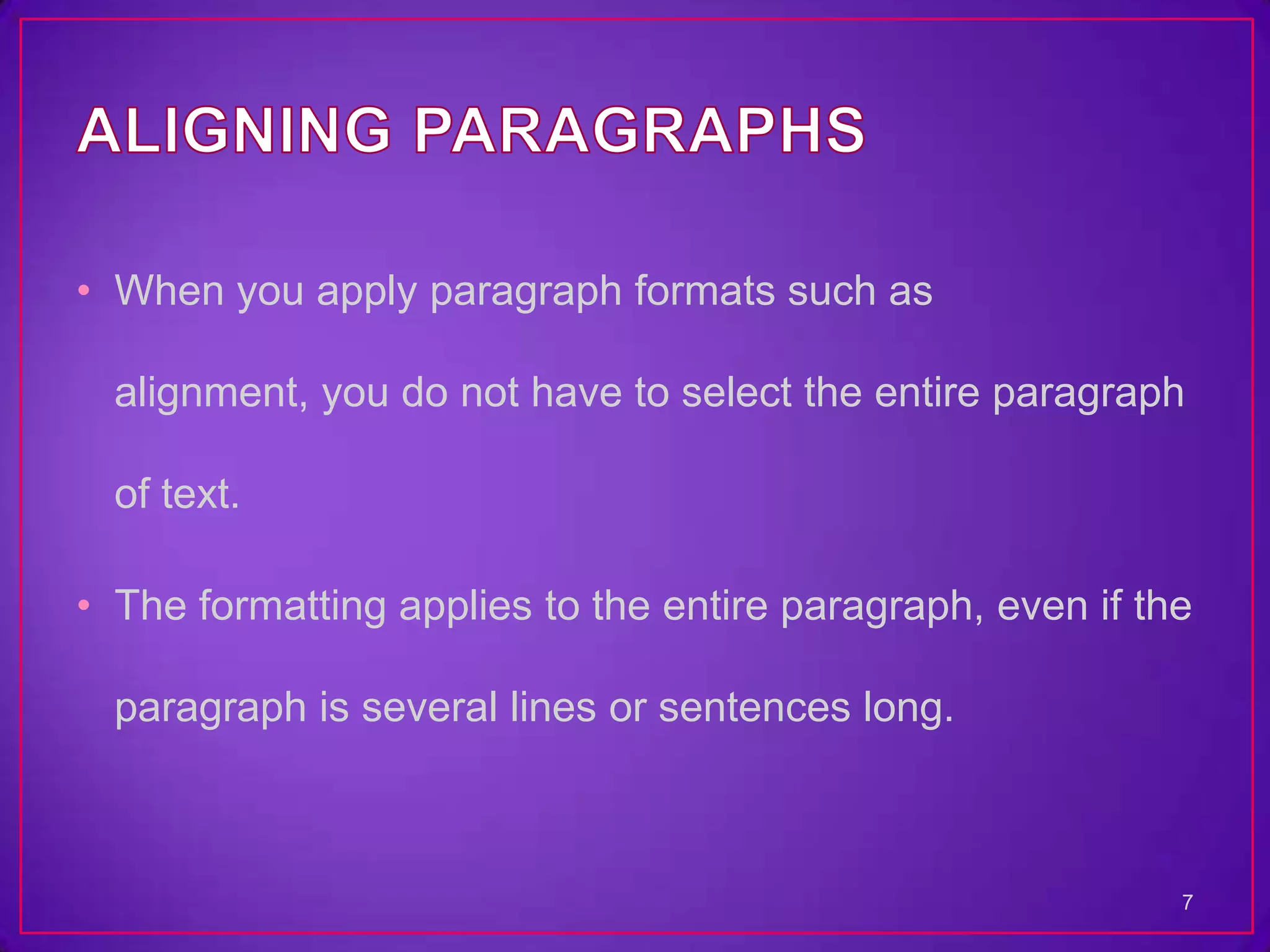 • When you apply paragraph formats such as

  alignment, you do not have to select the entire paragraph

  of text.

• The formatting applies to the entire paragraph, even if the

  paragraph is several lines or sentences long.



                                                            7
 