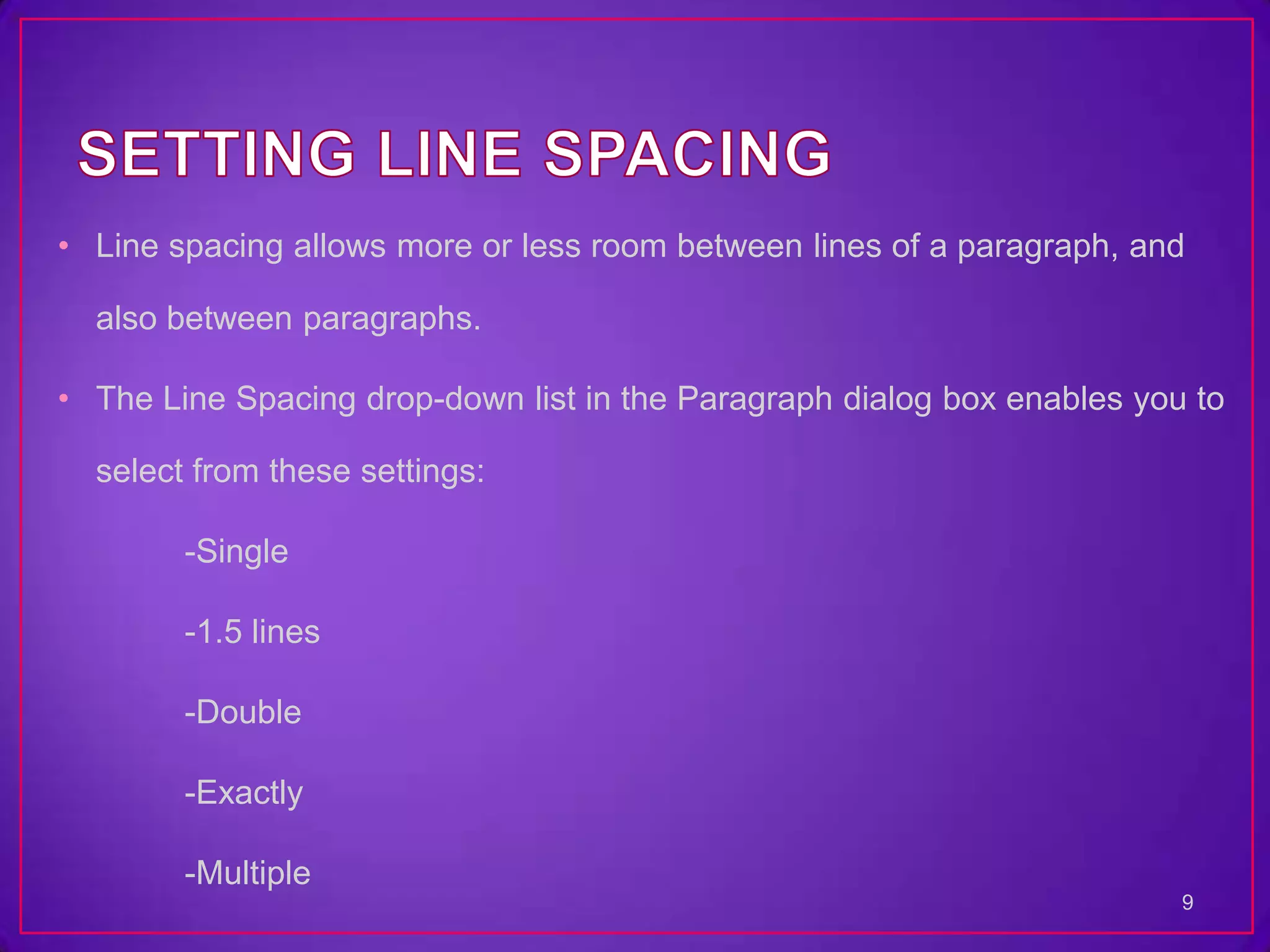 • Line spacing allows more or less room between lines of a paragraph, and

  also between paragraphs.

• The Line Spacing drop-down list in the Paragraph dialog box enables you to

  select from these settings:

        -Single

        -1.5 lines

        -Double

        -Exactly

        -Multiple
                                                                         9
 