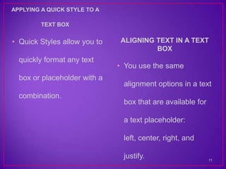 APPLYING A QUICK STYLE TO A

         TEXT BOX


• Quick Styles allow you to   ALIGNING TEXT IN A TEXT
                                       BOX
  quickly format any text
                              • You use the same
  box or placeholder with a
                               alignment options in a text
  combination.
                               box that are available for

                               a text placeholder:

                               left, center, right, and

                               justify.                     11
 