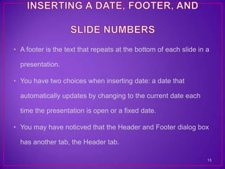 • A footer is the text that repeats at the bottom of each slide in a

  presentation.

• You have two choices when inserting date: a date that

  automatically updates by changing to the current date each

  time the presentation is open or a fixed date.

• You may have noticved that the Header and Footer dialog box

  has another tab, the Header tab.

                                                                   15
 