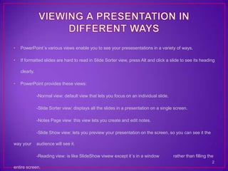 •   PowerPoint´s various views enable you to see your presesentations in a variety of ways.

•   If formatted slides are hard to read in Slide Sorter view, press Alt and click a slide to see its heading

    clearly.

•   PowerPoint provides these views:

               -Normal view: default view that lets you focus on an individual slide.

               -Slide Sorter view: displays all the slides in a presentation on a single screen.

               -Notes Page view: this view lets you create and edit notes.

               -Slide Show view: lets you preview your presentation on the screen, so you can see it the

way your       audience will see it.

               -Reading view: is like SlideShow viwew except it´s in a window           rather than filling the
                                                                                                              2
entire screen.
 