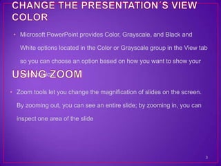 • Microsoft PowerPoint provides Color, Grayscale, and Black and

   White options located in the Color or Grayscale group in the View tab

   so you can choose an option based on how you want to show your

   presentation.

• Zoom tools let you change the magnification of slides on the screen.

  By zooming out, you can see an entire slide; by zooming in, you can

  inspect one area of the slide




                                                                         3
 