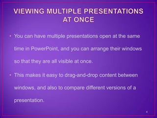 • You can have multiple presentations open at the same

 time in PowerPoint, and you can arrange their windows

 so that they are all visible at once.

• This makes it easy to drag-and-drop content between

 windows, and also to compare different versions of a

 presentation.

                                                         4
 