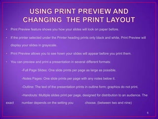 •   Print Preview feature shows you how your slides will look on paper before.

•   If the printer selected under the Printer heading prints only black and white, Print Preview will

    display your slides in grayscale.

•   Print Preview allows you to see hown your slides will appear before you print them.

•   You can preview and print a presentation in several different formats:

           -Full Page Slides: One slide prints per page as large as possible.

           -Notes Pages: One slide prints per page with any notes below it.

           -Outline: The text of the presentation prints in outline form; graphics do not print.

           -Handouts: Multiple slides print per page, designed for distribution to an audience. The

exact      number depends on the setting you             choose. (between two and nine)

                                                                                                        6
 