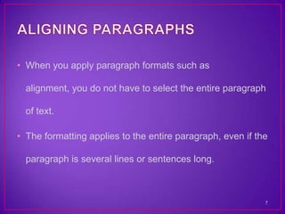 • When you apply paragraph formats such as

  alignment, you do not have to select the entire paragraph

  of text.

• The formatting applies to the entire paragraph, even if the

  paragraph is several lines or sentences long.



                                                            7
 