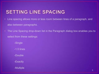 • Line spacing allows more or less room between lines of a paragraph, and

  also between paragraphs.

• The Line Spacing drop-down list in the Paragraph dialog box enables you to

  select from these settings:

        -Single

        -1.5 lines

        -Double

        -Exactly

        -Multiple
                                                                         9
 