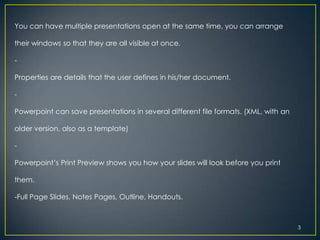 You can have multiple presentations open at the same time, you can arrange

their windows so that they are all visible at once.

-

Properties are details that the user defines in his/her document.

-

Powerpoint can save presentations in several different file formats. (XML, with an

older version, also as a template)

-

Powerpoint’s Print Preview shows you how your slides will look before you print

them.

-Full Page Slides, Notes Pages, Outline, Handouts.



                                                                                     3
 