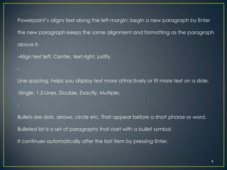 Powerpoint’s aligns text along the left margin; begin a new paragraph by Enter

the new paragraph keeps the same alignment and formatting as the paragraph

above it.

-Align text left, Center, text right, justify.

-

Line spacing, helps you display text more attractively or fit more text on a slide.

-Single, 1.5 Lines, Double, Exactly, Multiple.

-

Bullets are dots, arrows, circle etc. That appear before a short pharse or word.

Bulleted list is a set of paragraphs that start with a bullet symbol.

It continues automatically after the last item by pressing Enter.


                                                                                      4
 