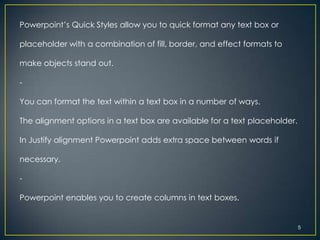 Powerpoint’s Quick Styles allow you to quick format any text box or

placeholder with a combination of fill, border, and effect formats to

make objects stand out.

-

You can format the text within a text box in a number of ways.

The alignment options in a text box are available for a text placeholder.

In Justify alignment Powerpoint adds extra space between words if

necessary.

-

Powerpoint enables you to create columns in text boxes.


                                                                            5
 