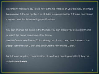 Powerpoint makes it easy to see how a theme will look on your slides by offering a

live preview. A theme applies it to all slides in a presentation. A theme contains no

sample content only formatting specifications.

-

You can change the colors in the themes, you can create you own color theme

or select the colors from some other theme.

Use the Create New Theme Colors dialog box. Save a new color theme on the

Design Tab and click Colors and click Create New Theme Colors.

-

Each theme supplies a combinations of two fonts( headings and text) they are

called a font theme.


                                                                                    6
 