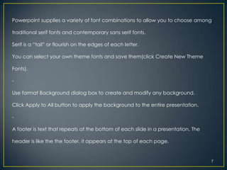 Powerpoint supplies a variety of font combinations to allow you to choose among

traditional serif fonts and contemporary sans serif fonts.

Serif is a “tail” or flourish on the edges of each letter.

You can select your own theme fonts and save them(click Create New Theme

Fonts).

-

Use format Background dialog box to create and modify any background.

Click Apply to All button to apply the background to the entire presentation.

-

A footer is text that repeats at the bottom of each slide in a presentation. The

header is like the the footer, it appears at the top of each page.


                                                                                   7
 