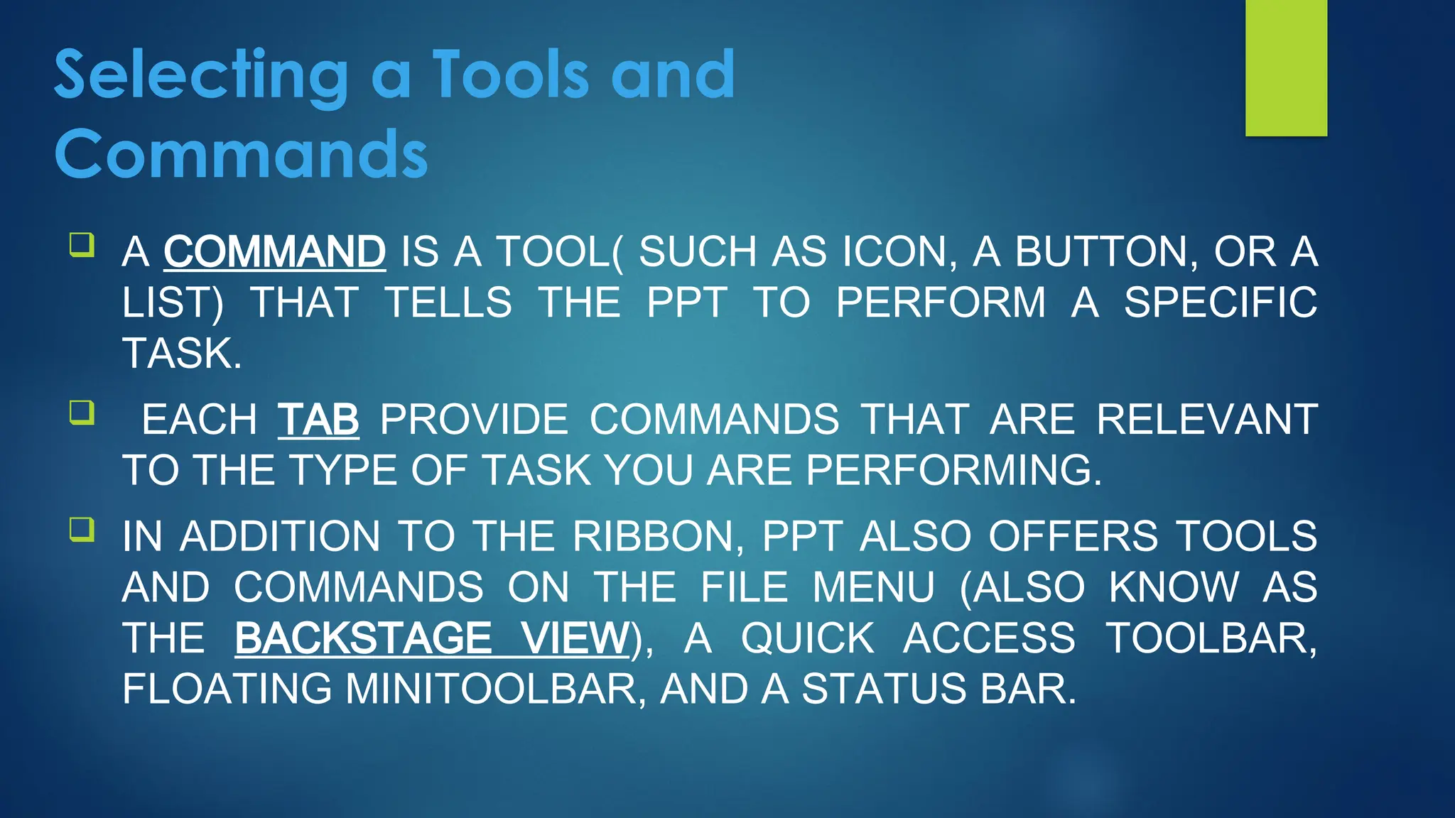 Selecting a Tools and
Commands
 A COMMAND IS A TOOL( SUCH AS ICON, A BUTTON, OR A
LIST) THAT TELLS THE PPT TO PERFORM A SPECIFIC
TASK.
 EACH TAB PROVIDE COMMANDS THAT ARE RELEVANT
TO THE TYPE OF TASK YOU ARE PERFORMING.
 IN ADDITION TO THE RIBBON, PPT ALSO OFFERS TOOLS
AND COMMANDS ON THE FILE MENU (ALSO KNOW AS
THE BACKSTAGE VIEW), A QUICK ACCESS TOOLBAR,
FLOATING MINITOOLBAR, AND A STATUS BAR.
 
