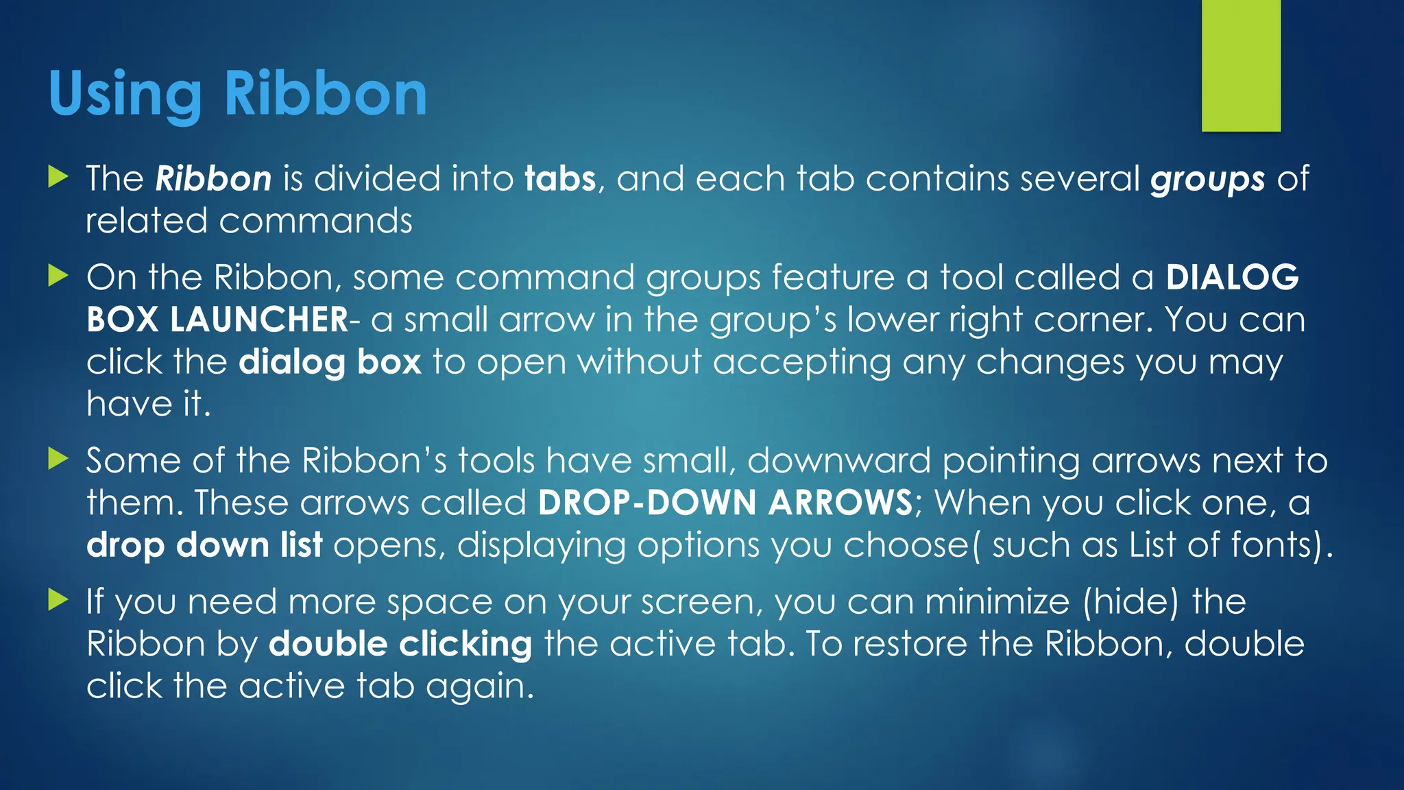 Using Ribbon
 The Ribbon is divided into tabs, and each tab contains several groups of
related commands
 On the Ribbon, some command groups feature a tool called a DIALOG
BOX LAUNCHER- a small arrow in the group’s lower right corner. You can
click the dialog box to open without accepting any changes you may
have it.
 Some of the Ribbon’s tools have small, downward pointing arrows next to
them. These arrows called DROP-DOWN ARROWS; When you click one, a
drop down list opens, displaying options you choose( such as List of fonts).
 If you need more space on your screen, you can minimize (hide) the
Ribbon by double clicking the active tab. To restore the Ribbon, double
click the active tab again.
 