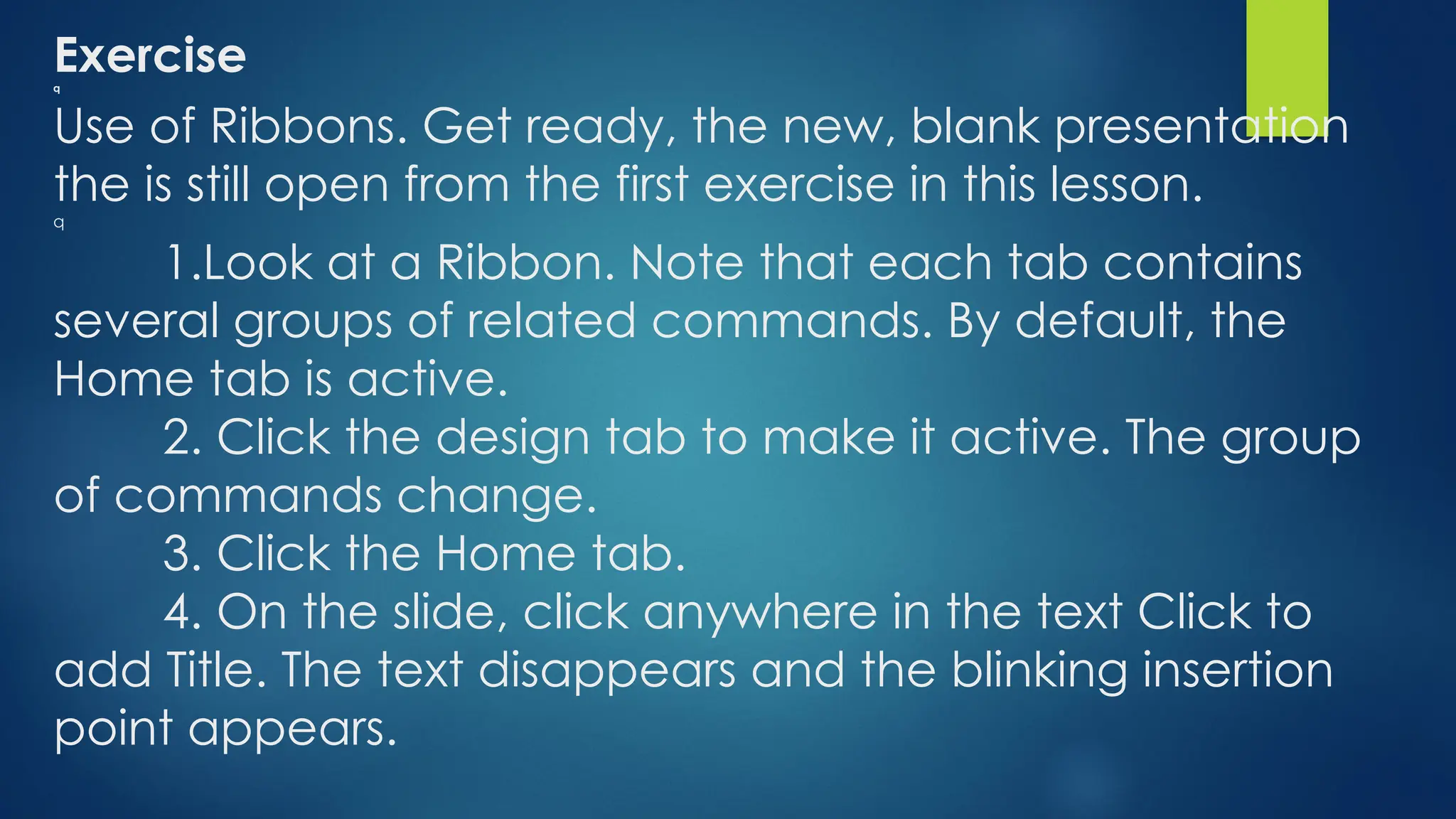 Exercise
q
Use of Ribbons. Get ready, the new, blank presentation
the is still open from the first exercise in this lesson.
q
1.Look at a Ribbon. Note that each tab contains
several groups of related commands. By default, the
Home tab is active.
2. Click the design tab to make it active. The group
of commands change.
3. Click the Home tab.
4. On the slide, click anywhere in the text Click to
add Title. The text disappears and the blinking insertion
point appears.
 