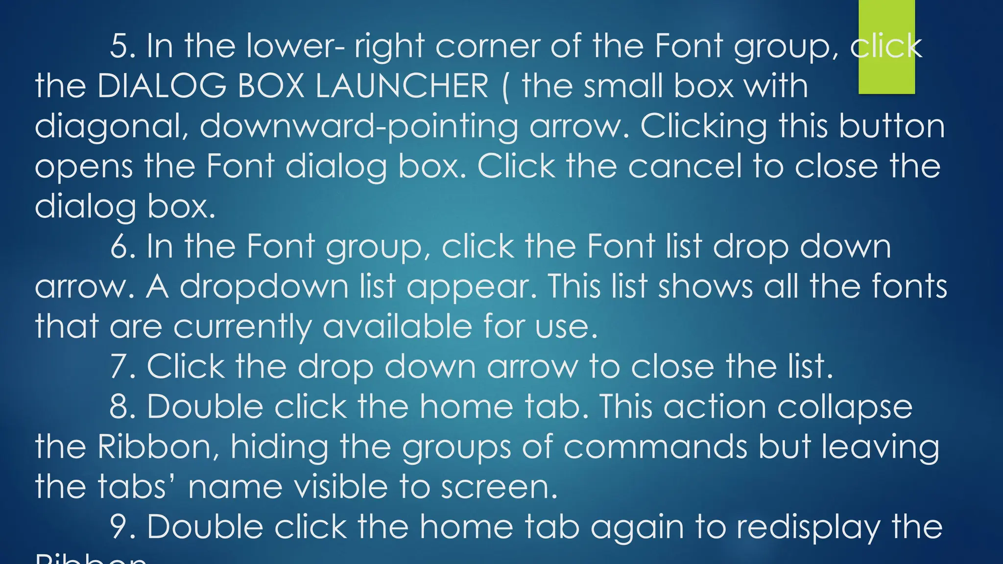 5. In the lower- right corner of the Font group, click
the DIALOG BOX LAUNCHER ( the small box with
diagonal, downward-pointing arrow. Clicking this button
opens the Font dialog box. Click the cancel to close the
dialog box.
6. In the Font group, click the Font list drop down
arrow. A dropdown list appear. This list shows all the fonts
that are currently available for use.
7. Click the drop down arrow to close the list.
8. Double click the home tab. This action collapse
the Ribbon, hiding the groups of commands but leaving
the tabs’ name visible to screen.
9. Double click the home tab again to redisplay the
 