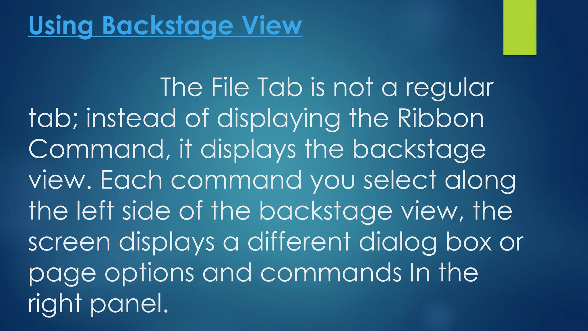 Using Backstage View
The File Tab is not a regular
tab; instead of displaying the Ribbon
Command, it displays the backstage
view. Each command you select along
the left side of the backstage view, the
screen displays a different dialog box or
page options and commands In the
right panel.
 