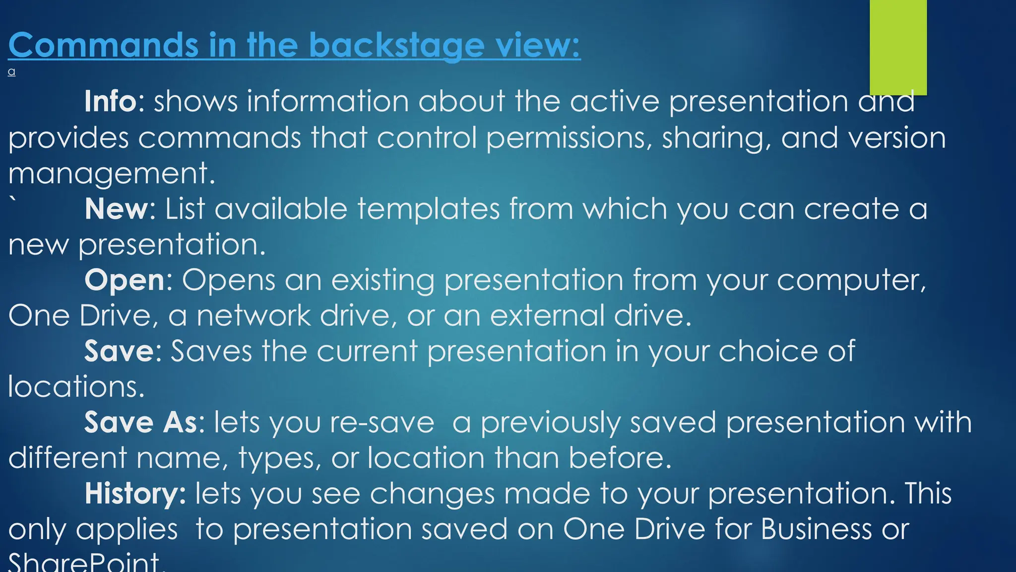 Commands in the backstage view:
a
Info: shows information about the active presentation and
provides commands that control permissions, sharing, and version
management.
` New: List available templates from which you can create a
new presentation.
Open: Opens an existing presentation from your computer,
One Drive, a network drive, or an external drive.
Save: Saves the current presentation in your choice of
locations.
Save As: lets you re-save a previously saved presentation with
different name, types, or location than before.
History: lets you see changes made to your presentation. This
only applies to presentation saved on One Drive for Business or
 