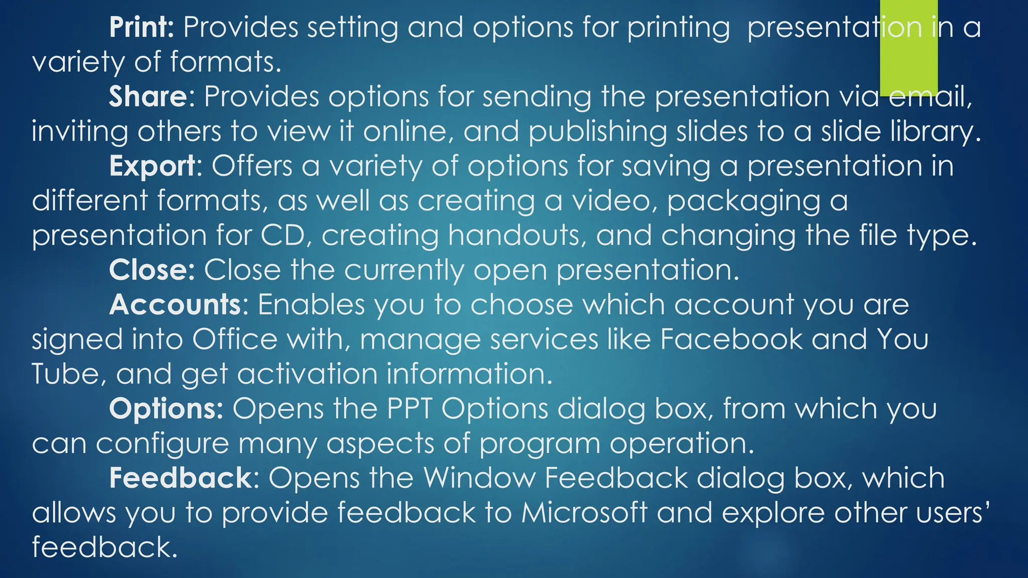 Print: Provides setting and options for printing presentation in a
variety of formats.
Share: Provides options for sending the presentation via email,
inviting others to view it online, and publishing slides to a slide library.
Export: Offers a variety of options for saving a presentation in
different formats, as well as creating a video, packaging a
presentation for CD, creating handouts, and changing the file type.
Close: Close the currently open presentation.
Accounts: Enables you to choose which account you are
signed into Office with, manage services like Facebook and You
Tube, and get activation information.
Options: Opens the PPT Options dialog box, from which you
can configure many aspects of program operation.
Feedback: Opens the Window Feedback dialog box, which
allows you to provide feedback to Microsoft and explore other users’
feedback.
 