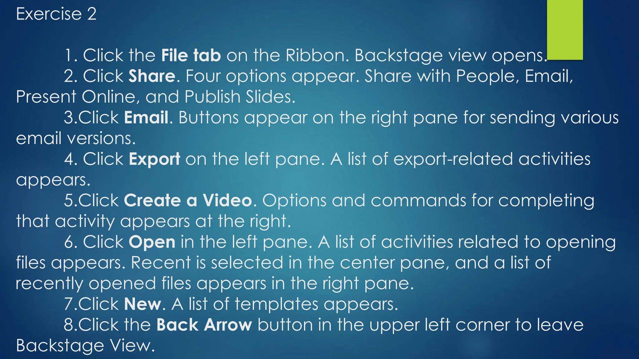 Exercise 2
1. Click the File tab on the Ribbon. Backstage view opens.
2. Click Share. Four options appear. Share with People, Email,
Present Online, and Publish Slides.
3.Click Email. Buttons appear on the right pane for sending various
email versions.
4. Click Export on the left pane. A list of export-related activities
appears.
5.Click Create a Video. Options and commands for completing
that activity appears at the right.
6. Click Open in the left pane. A list of activities related to opening
files appears. Recent is selected in the center pane, and a list of
recently opened files appears in the right pane.
7.Click New. A list of templates appears.
8.Click the Back Arrow button in the upper left corner to leave
Backstage View.
 