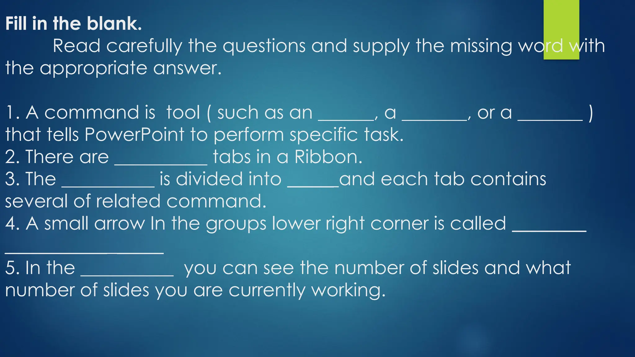 Fill in the blank.
Read carefully the questions and supply the missing word with
the appropriate answer.
1. A command is tool ( such as an ______, a _______, or a _______ )
that tells PowerPoint to perform specific task.
2. There are __________ tabs in a Ribbon.
3. The __________ is divided into _____ and each tab contains
several of related command.
4. A small arrow In the groups lower right corner is called ________
___________ _____
5. In the __________ you can see the number of slides and what
number of slides you are currently working.
 