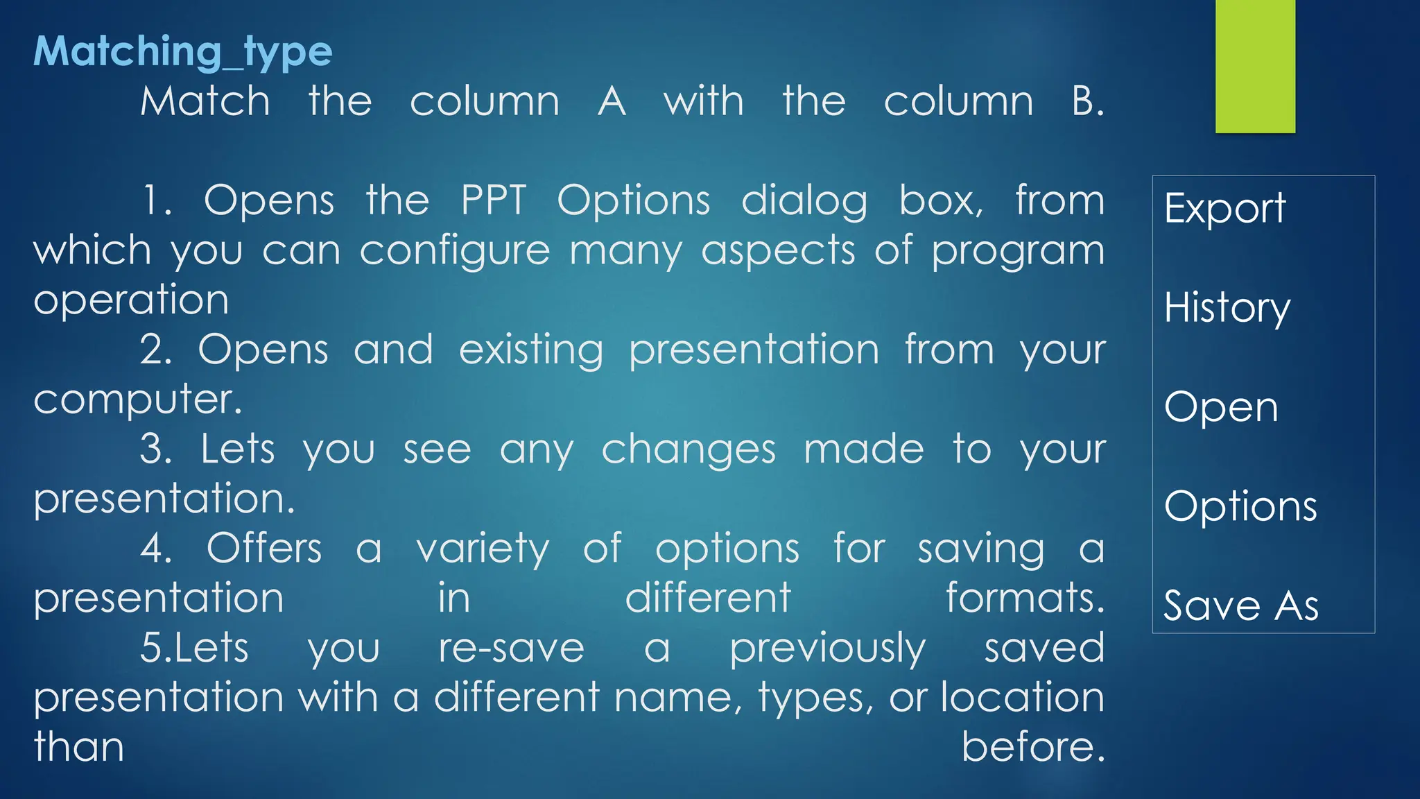 Matching_type
Match the column A with the column B.
1. Opens the PPT Options dialog box, from
which you can configure many aspects of program
operation
2. Opens and existing presentation from your
computer.
3. Lets you see any changes made to your
presentation.
4. Offers a variety of options for saving a
presentation in different formats.
5.Lets you re-save a previously saved
presentation with a different name, types, or location
than before.
Export
History
Open
Options
Save As
 
