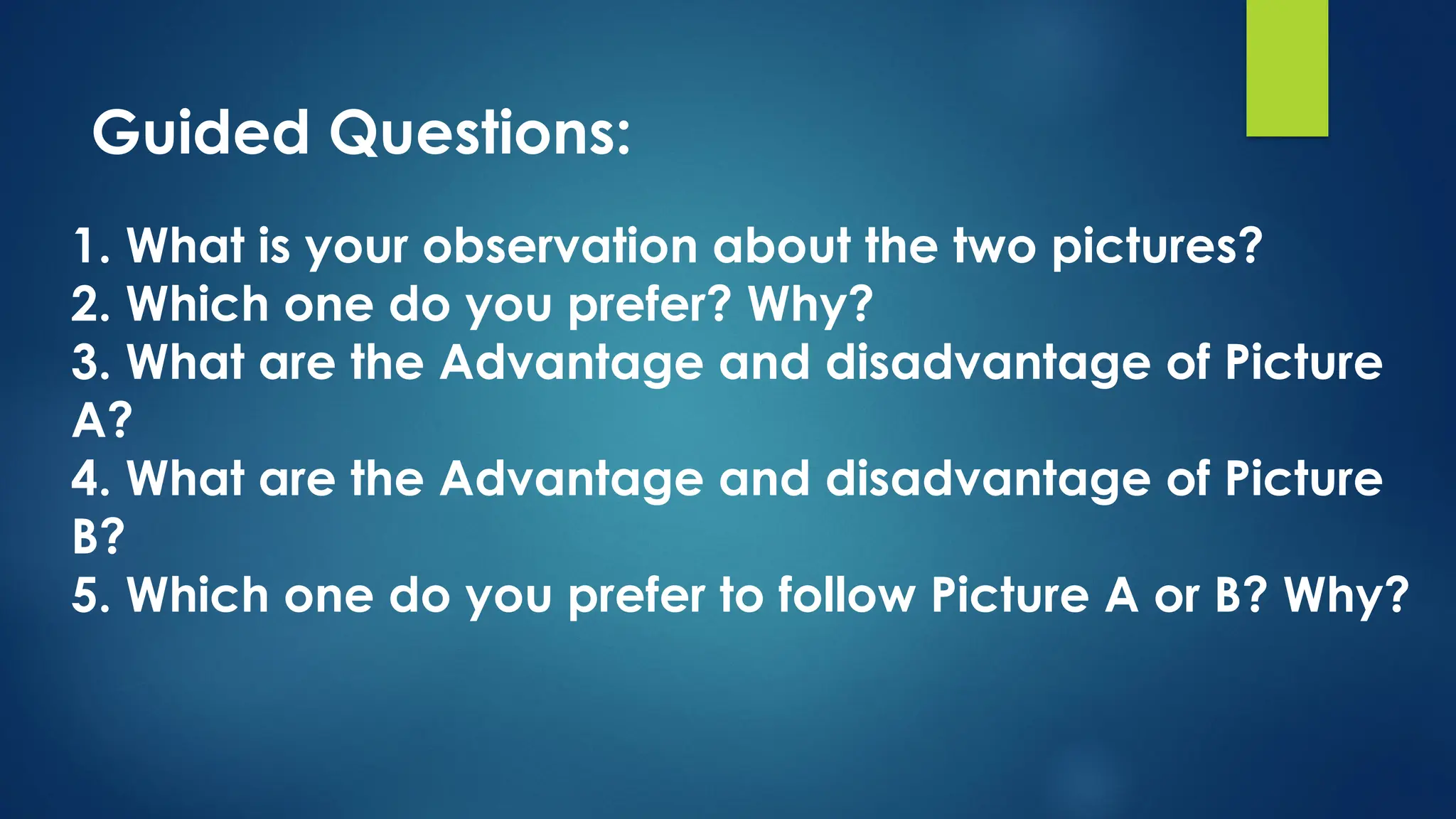 1. What is your observation about the two pictures?
2. Which one do you prefer? Why?
3. What are the Advantage and disadvantage of Picture
A?
4. What are the Advantage and disadvantage of Picture
B?
5. Which one do you prefer to follow Picture A or B? Why?
Guided Questions:
 