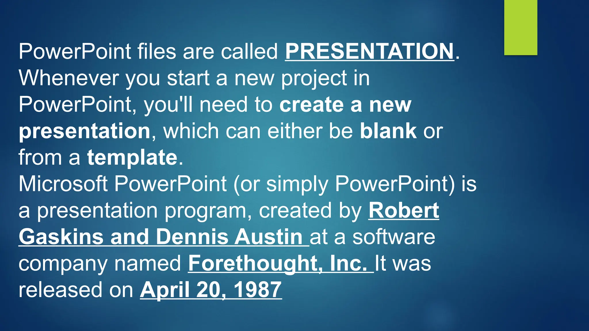 PowerPoint files are called PRESENTATION.
Whenever you start a new project in
PowerPoint, you'll need to create a new
presentation, which can either be blank or
from a template.
Microsoft PowerPoint (or simply PowerPoint) is
a presentation program, created by Robert
Gaskins and Dennis Austin at a software
company named Forethought, Inc. It was
released on April 20, 1987
 