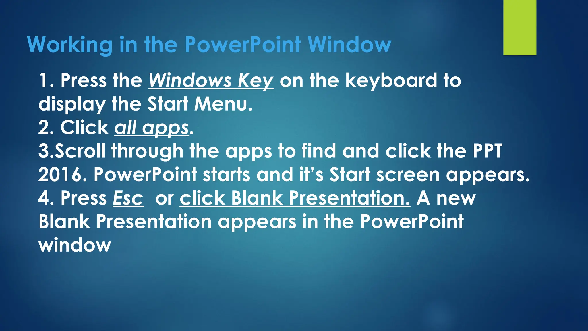 Working in the PowerPoint Window
1. Press the Windows Key on the keyboard to
display the Start Menu.
2. Click all apps.
3.Scroll through the apps to find and click the PPT
2016. PowerPoint starts and it’s Start screen appears.
4. Press Esc or click Blank Presentation. A new
Blank Presentation appears in the PowerPoint
window
 