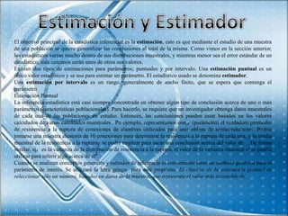 El objetivo principal de la estadística inferencial es la estimación, esto es que mediante el estudio de una muestra
de una población se quiere generalizar las conclusiones al total de la misma. Como vimos en la sección anterior,
los estadísticos varían mucho dentro de sus distribuciones muestrales, y mientras menor sea el error estándar de un
estadístico, más cercanos serán unos de otros sus valores.
Existen dos tipos de estimaciones para parámetros; puntuales y por intervalo. Una estimación puntual es un
único valor estadístico y se usa para estimar un parámetro. El estadístico usado se denomina estimador.
Una estimación por intervalo es un rango, generalmente de ancho finito, que se espera que contenga el
parámetro.
Estimación Puntual
La inferencia estadística está casi siempre concentrada en obtener algún tipo de conclusión acerca de uno o más
parámetros (características poblacionales). Para hacerlo, se requiere que un investigador obtenga datos muestrales
de cada una de las poblaciones en estudio. Entonces, las conclusiones pueden estar basadas en los valores
calculados de varias cantidades muestrales . Po ejemplo, representamos con (parámetro) el verdadero promedio
de resistencia a la ruptura de conexiones de alambres utilizados para unir obleas de semiconductores. Podría
tomarse una muestra aleatoria de 10 conexiones para determinar la resistencia a la ruptura de cada una, y la media
muestral de la resistencia a la ruptura se podía emplear para sacar una conclusión acerca del valor de . De forma
similar, si es la varianza de la distribución de resistencia a la ruptura, el valor de la varianza muestral s2 se podría
utilizar para inferir algo acerca de .
Cuando se analizan conceptos generales y métodos de inferencia es conveniente tener un símbolo genérico para el
parámetro de interés. Se utilizará la letra griega para este propósito. El objetivo de la estimación puntual es
seleccionar sólo un número, basados en datos de la muestra, que represente el valor más razonable de .
 