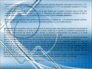 Una muestra aleatoria de 3 baterías para calculadora podría presentar duraciones observadas en horas de x1=5.0,
 x2=6.4 y x3=5.9. El valor calculado de la duración media muestral es = 5.77, y es razonable considerar 5.77 como
 el valor más adecuado de .
 Una estimación puntual de un parámetro            es un sólo número que se puede considerar como el valor más
 razonable de . La estimación puntual se obtiene al seleccionar una estadística apropiada y calcular su valor a
 partir de datos de la muestra dada. La estadística seleccionada se llama estimador puntual de .

 El símbolo (theta sombrero) suele utilizarse para representar el estimador de y la estimación puntual resultante
 de una muestra dada. Entonces se lee como "el estimador puntual de es la media muestral.


un estimador es un estadístico (esto es, una función de la muestra) usado para estimar un parámetro desconocido de
la población. Por ejemplo, si se desea conocer el precio medio de un artículo (el parámetro desconocido) se
recogerán observaciones del precio de dicho artículo en diversos establecimientos (la muestra) y la media
aritmética de las observaciones puede utilizarse como estimador del precio medio.
Para cada parámetro pueden existir varios estimadores diferentes. En general, escogeremos el estimador que posea
mejores propiedades que los restantes, como insesgadez, eficiencia, convergencia y robustez (consistencia).
El valor de un estimador proporciona lo que se denomina en estadística una estimación puntual del valor del
parámetro en estudio. En general, se suele preferir realizar una estimación mediante un intervalo, esto es, obtener
un intervalo [a,b] dentro del cual se espera esté el valor real del parámetro con un cierto nivel de confianza. Utilizar
un intervalo resulta más informativo, al proporcionar información sobre el posible error de estimación, asociado con
la amplitud de dicho intervalo. El nivel de confianza es la probabilidad de que a priori el verdadero valor del
parámetro quede contenido en el intervalo.
En la práctica, los intervalos suelen indicarse dando el valor del estimador puntual utilizado como centro del
intervalo y un valor que debe sumarse y restarse para obtener el límite superior e inferior; por ejemplo:

                                           equivale a
 
