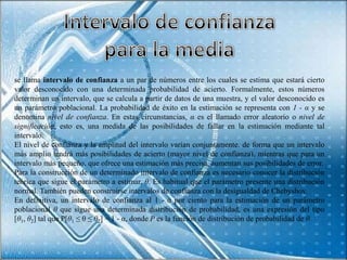 se llama intervalo de confianza a un par de números entre los cuales se estima que estará cierto
valor desconocido con una determinada probabilidad de acierto. Formalmente, estos números
determinan un intervalo, que se calcula a partir de datos de una muestra, y el valor desconocido es
un parámetro poblacional. La probabilidad de éxito en la estimación se representa con 1 - α y se
denomina nivel de confianza. En estas circunstancias, α es el llamado error aleatorio o nivel de
significación, esto es, una medida de las posibilidades de fallar en la estimación mediante tal
intervalo.
El nivel de confianza y la amplitud del intervalo varían conjuntamente, de forma que un intervalo
más amplio tendrá más posibilidades de acierto (mayor nivel de confianza), mientras que para un
intervalo más pequeño, que ofrece una estimación más precisa, aumentan sus posibilidades de error.
Para la construcción de un determinado intervalo de confianza es necesario conocer la distribución
teórica que sigue el parámetro a estimar, θ. Es habitual que el parámetro presente una distribución
normal. También pueden construirse intervalos de confianza con la desigualdad de Chebyshov.
En definitiva, un intervalo de confianza al 1 - α por ciento para la estimación de un parámetro
poblacional θ que sigue una determinada distribución de probabilidad, es una expresión del tipo
[θ1, θ2] tal que P[θ1 ≤ θ ≤ θ2] = 1 - α, donde P es la función de distribución de probabilidad de θ.
 