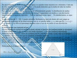 De una población de media μ y desviación típica σ se pueden tomar muestras de n elementos. Cada una
de estas muestras tiene a su vez una media ( ). Se puede demostrar que la media de todas las medias
muestrales coincide con la media poblacional:2
Pero además, si el tamaño de las muestras es lo suficientemente grande,3 la distribución de medias
muestrales es, prácticamente, una distribución normal (o gaussiana) con media μ y una desviación
típica dada por la siguiente expresión: . Esto se representa como sigue: . Si estandarizamos, se sigue
que:
En una distribución Z ~ N(0, 1) puede calcularse fácilmente un intervalo dentro del cual caigan un
determinado porcentaje de las observaciones, esto es, es sencillo hallar z1 y z2 tales que P[z1 ≤ z ≤ z2] =
1 - α, donde (1 - α)·100 es el porcentaje deseado (véase el uso de las tablas en una distribución
normal).
Se desea obtener una expresión tal que
En esta distribución normal de medias se puede calcular el intervalo de confianza donde se encontrará
la media poblacional si sólo se conoce una media muestral ( ), con una confianza determinada.
Habitualmente se manejan valores de confianza del 95 y del 99 por ciento. A este valor se le llamará 1
− α (debido a que α es el error que se cometerá, un término opuesto).
Para ello se necesita calcular el punto Xα / 2 —o, mejor dicho, su versión estandarizada Zα / 2 o valor
crítico— junto con su "opuesto en la distribución" X − α / 2. Estos puntos delimitan la probabilidad para
el intervalo, como se muestra en la siguiente imagen:

Dicho punto es el número tal que:
 