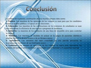 La utilidad de muestreo y estimación abarca muchos campos tales como:
1- Política: Las muestras de las opiniones de los votantes se usan para que los candidatos
midan la opinión pública y el apoyo en las elecciones.
2- Educación: Las muestras de las calificaciones de los exámenes de estudiantes se usan
para determinar la eficiencia de una técnica o programa de enseñanza.
3- Industria: La muestras de los productos de una línea de ensamble sirve para controlar
la calidad.
4- Medicina: Las muestras de medidas de azúcar en la sangre de pacientes diabéticos
prueban la eficacia de una técnica o de un fármaco nuevo.
5- Agricultura: Las muestras del maíz cosechado en una parcela proyectan en
la producción los efectos de un fertilizante nuevo.
6- Gobierno: Una muestra de opiniones de los votantes se usaría para determinar los
criterios del público sobre cuestiones relacionadas con el bienestar y la seguridad nacional
 