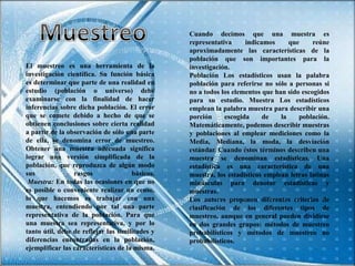 Cuando decimos que una muestra es
                                                 representativa      indicamos     que     reúne
                                                 aproximadamente las características de la
                                                 población que son importantes para la
El muestreo es una herramienta de la             investigación.
investigación científica. Su función básica      Población Los estadísticos usan la palabra
es determinar que parte de una realidad en       población para referirse no sólo a personas si
estudio (población o universo) debe              no a todos los elementos que han sido escogidos
examinarse con la finalidad de hacer             para su estudio. Muestra Los estadísticos
inferencias sobre dicha población. El error      emplean la palabra muestra para describir una
que se comete debido a hecho de que se           porción      escogida     de   la    población.
obtienen conclusiones sobre cierta realidad      Matemáticamente, podemos describir muestras
a partir de la observación de sólo una parte     y poblaciones al emplear mediciones como la
de ella, se denomina error de muestreo.          Media, Mediana, la moda, la desviación
Obtener una muestra adecuada significa           estándar. Cuando éstos términos describen una
lograr una versión simplificada de la            muestra se denominan estadísticas. Una
población, que reproduzca de algún modo          estadística es una característica de una
sus              rasgos               básicos.   muestra, los estadísticos emplean letras latinas
 Muestra: En todas las ocasiones en que no       minúsculas para denotar estadísticas y
es posible o conveniente realizar un censo,      muestras.
lo que hacemos es trabajar con una               Los autores proponen diferentes criterios de
muestra, entendiendo por tal una parte           clasificación de los diferentes tipos de
representativa de la población. Para que         muestreo, aunque en general pueden dividirse
una muestra sea representativa, y por lo         en dos grandes grupos: métodos de muestreo
tanto útil, debe de reflejar las similitudes y   probabilísticos y métodos de muestreo no
diferencias encontradas en la población,         probabilísticos.
ejemplificar las características de la misma.
 