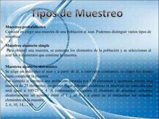 Muestreo probabilístico
Consiste en elegir una muestra de una población al azar. Podemos distinguir varios tipos de
muestreo:

Muestreo aleatorio simple
 Para obtener una muestra, se numeran los elementos de la población y se seleccionan al
azar los n elementos que contiene la muestra.

Muestreo aleatorio sistemático
Se elige un individuo al azar y a partir de él, a intervalos constantes, se eligen los demás
hasta completar la muestra.
Por ejemplo si tenemos una población formada por 100 elementos y queremos extraer una
muestra de 25 elementos, en primer lugar debemos establecer el intervalo de selección que
será igual a 100/25 = 4. A continuación elegimos el elemento de arranque, tomando
aleatoriamente un número entre el 1 y el 4, y a partir de él obtenemos los restantes
elementos de la muestra.
2, 6, 10, 14,..., 98
 