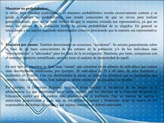 Muestreo no probabilístico:
A veces, para estudios exploratorios, el muestreo probabilístico resulta excesivamente costoso y se
acude a métodos no probabilístico, aun siendo conscientes de que no sirven para realizar
generalizaciones, pues no se tiene certeza de que la muestra extraída sea representativa, ya que no
todos los sujetos de la población tienen la misma probabilidad de se elegidos. En general se
seleccionan a los sujetos siguiendo determinados criterios procurando que la muestra sea representativa


Muestreo por cuotas: También denominado en ocasiones, "accidental". Se asienta generalmente sobre
la base de un buen conocimiento de los estratos de la población y/o de los individuos más
"representativos" o "adecuados" para los fines de la investigación. Mantiene, por tanto, semejanzas con
el muestreo aleatorio estratificado, pero no tiene el carácter de aleatoriedad de aquél.

En este tipo de muestreo se fijan unas "cuotas" que consisten en un número de individuos que reúnen
unas determinadas condiciones, por ejemplo: 20 individuos de 25 a 40 años, de sexo femenino y
residentes en Trujillo. Una vez determinada la cuota, se eligen los primeros que se encuentren que
cumplan esas características. Este método se utiliza mucho en las encuestas de opinión.

Por ejemplo, la Dirección Regional de Salud desea estudiar la incidencia de las drogas en la
adolescencia. Lo que deberíamos hacer sería: conocer por los informes de la Dirección Regional de
Educación cuáles son los centros más afectados por el problema, fijar un número de sujetos a
entrevistar proporcional a cada uno de los estratos (cuotas) y finalmente dejar en manos de los
responsables del trabajo de campo a qué sujetos concretos se deberá entrevistar.
 