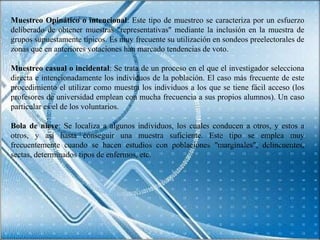 Muestreo Opinático o intencional: Este tipo de muestreo se caracteriza por un esfuerzo
deliberado de obtener muestras "representativas" mediante la inclusión en la muestra de
grupos supuestamente típicos. Es muy frecuente su utilización en sondeos preelectorales de
zonas que en anteriores votaciones han marcado tendencias de voto.

Muestreo casual o incidental: Se trata de un proceso en el que el investigador selecciona
directa e intencionadamente los individuos de la población. El caso más frecuente de este
procedimiento el utilizar como muestra los individuos a los que se tiene fácil acceso (los
profesores de universidad emplean con mucha frecuencia a sus propios alumnos). Un caso
particular es el de los voluntarios.

Bola de nieve: Se localiza a algunos individuos, los cuales conducen a otros, y estos a
otros, y así hasta conseguir una muestra suficiente. Este tipo se emplea muy
frecuentemente cuando se hacen estudios con poblaciones "marginales", delincuentes,
sectas, determinados tipos de enfermos, etc.
 