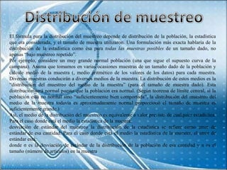 El fórmula para la distribución del muestreo depende de distribución de la población, la estadística
que era considerada, y el tamaño de muestra utilizaron. Una formulación más exacta hablaría de la
distribución de la estadística como ésa para todas las muestras posibles de un tamaño dado, no
apenas “bajo muestreo repetido”.
Por ejemplo, considere un muy grande normal población (una que sigue el supuesto curva de la
campana). Asuma que tomamos en varias ocasiones muestras de un tamaño dado de la población y
calcule medio de la muestra (, medio aritmético de los valores de los datos) para cada muestra.
Diversas muestras conducirán a diversos medios de la muestra. La distribución de estos medios es la
“distribución del muestreo del medio de la muestra” (para el tamaño de muestra dado). Esta
distribución será normal puesto que la población era normal. (Según teorema de límite central, si la
población está no normal sino “suficientemente bien comportada”, la distribución del muestreo del
medio de la muestra todavía es aproximadamente normal proporcionó el tamaño de muestra es
suficientemente grande.)
Así, el medio de la distribución del muestreo es equivalente a valor previsto de cualquier estadística.
Para el caso donde está el medio la estadística de la muestra:
desviación de estándar del muestreo la distribución de la estadística se refiere como error de
estándar de esa cantidad. Para el caso donde está el medio la estadística de la muestra, el error de
estándar está:
donde σ es la desviación de estándar de la distribución de la población de esa cantidad y n es el
tamaño (número de artículos) en la muestra
 