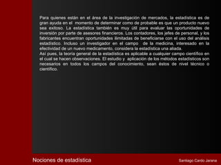 Para quienes están en el área de la investigación de mercados, la estadística es de
  gran ayuda en el momento de determinar como de probable es que un producto nuevo
  sea exitoso. La estadística también es muy útil para evaluar las oportunidades de
  inversión por parte de asesores financieros. Los contadores, los jefes de personal, y los
  fabricantes encuentran oportunidades ilimitadas de beneficiarse con el uso del análisis
  estadístico. Incluso un investigador en el campo de la medicina, interesado en la
  efectividad de un nuevo medicamento, considera la estadística una aliada.
  Así pues, la teoría general de la estadística es aplicable a cualquier campo científico en
  el cual se hacen observaciones. El estudio y aplicación de los métodos estadísticos son
  necesarios en todos los campos del conocimiento, sean éstos de nivel técnico o
  científico.




Nociones de estadística                                                    Santiago Cardo Jarana
 