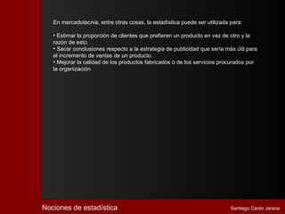 En mercadotecnia, entre otras cosas, la estadística puede ser utilizada para:

   • Estimar la proporción de clientes que prefieren un producto en vez de otro y la
   razón de esto.
   • Sacar conclusiones respecto a la estrategia de publicidad que sería más útil para
   el incremento de ventas de un producto.
   • Mejorar la calidad de los productos fabricados o de los servicios procurados por
   la organización




Nociones de estadística                                                    Santiago Cardo Jarana
 