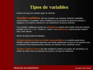 Tipos de variables
  Existen dos tipos de variable según la medición

  Variable cualitativa. Son las variables que expresan distintas cualidades,
  características o modalidad. Cada modalidad que se presenta se denomina atributo o
  categoría y la medición consiste en una clasificación de dichos atributos.

  Las variables cualitativas pueden ser dicotómicas cuando sólo pueden tomar dos valores
  posibles como ”sí” y “no”, ”hombre” y “mujer” o son politómicas cuando pueden adquirir
  tres o más valores.

  Dentro de ellas podemos distinguir:

  Variable cualitativa ordinal o variable cuasicuantitativa: La variable puede tomar
  distintos valores ordenados siguiendo una escala establecida, aunque no es necesario que
  el intervalo entre mediciones sea uniforme, por ejemplo: leve, moderado, grave.

  Variable cualitativa nominal en esta variable los valores no pueden ser sometidos a un
  criterio de orden como por ejemplo los colores o el lugar de residencia.




Nociones de estadística                                                 Santiago Cardo Jarana
 