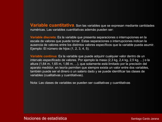 Variable cuantitativa. Son las variables que se expresan mediante cantidades
   numéricas. Las variables cuantitativas además pueden ser:

   Variable discreta: Es la variable que presenta separaciones o interrupciones en la
   escala de valores que puede tomar. Estas separaciones o interrupciones indican la
   ausencia de valores entre los distintos valores específicos que la variable pueda asumir.
   Ejemplo: El número de hijos (1, 2, 3, 4, 5).

   Variable continua: Es la variable que puede adquirir cualquier valor dentro de un
   intervalo especificado de valores. Por ejemplo la masa (2,3 kg, 2,4 kg, 2,5 kg, ...) o la
   altura (1,64 m, 1,65 m, 1,66 m, ...), que solamente está limitado por la precisión del
   aparato medidor, en teoría permiten que siempre exista un valor entre dos variables,
   también puede ser el dinero o un salario dado y se puede identificar las clases de
   variables (cualitativas y cuantitativas).

   Nota: Las clases de variables se pueden ser cualitativas y cuantitativas




Nociones de estadística                                                       Santiago Cardo Jarana
 