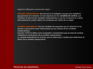 Según la influencia existen dos tipos:

   Variables independientes Son las que el investigador escoge para establecer
   agrupaciones en el estudio. Un tipo especial son las variables de control, que
   modifican al resto de las variables independientes y que de no tenerse en cuenta
   adecuadamente pueden alterar los resultados por medio de un sesgo.


   Variables dependientes Son las variables de respuesta que se observan en el
   estudio y que podrían estar influenciadas por los valores de las variables
   independientes.
   Hayman (1974) la define como propiedad o característica que se trata de cambiar
   mediante la manipulación de la variable independiente.
   La variable dependiente es el factor que es observado y medido para determinar el
   efecto de la variable independiente.




Nociones de estadística                                                  Santiago Cardo Jarana
 